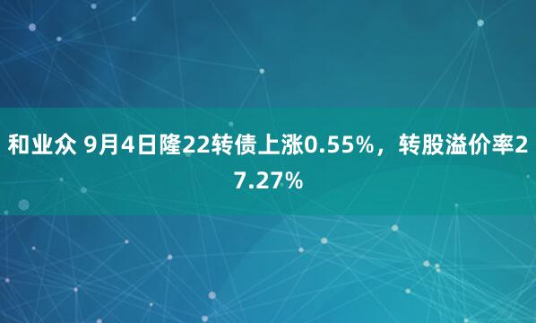 和业众 9月4日隆22转债上涨0.55%，转股溢价率27.27%