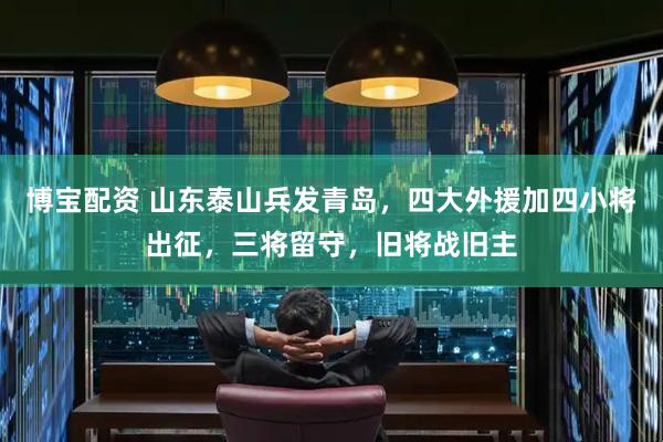 博宝配资 山东泰山兵发青岛，四大外援加四小将出征，三将留守，旧将战旧主