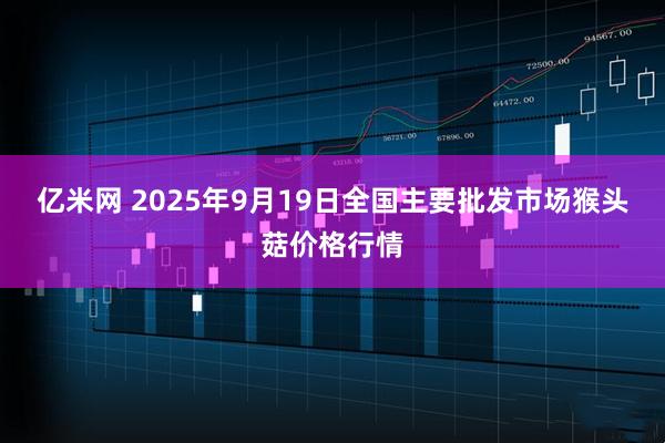 亿米网 2025年9月19日全国主要批发市场猴头菇价格行情