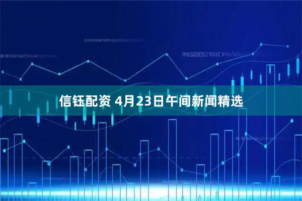 信钰配资 4月23日午间新闻精选