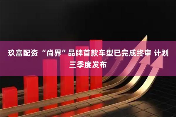 玖富配资 “尚界”品牌首款车型已完成终审 计划三季度发布