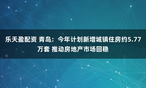 乐天盈配资 青岛：今年计划新增城镇住房约5.77万套 推动房地产市场回稳
