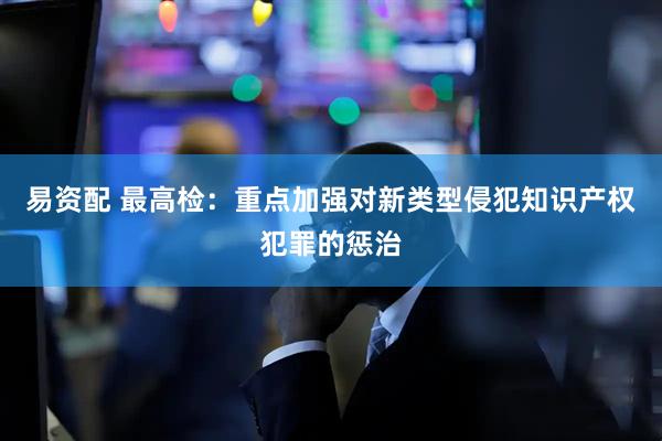 易资配 最高检：重点加强对新类型侵犯知识产权犯罪的惩治