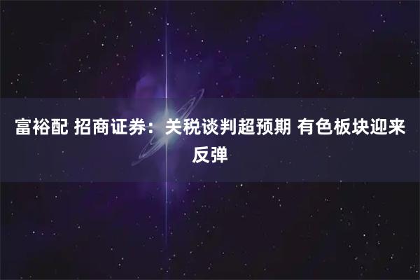 富裕配 招商证券：关税谈判超预期 有色板块迎来反弹