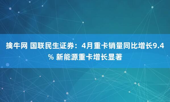 擒牛网 国联民生证券：4月重卡销量同比增长9.4% 新能源重卡增长显著