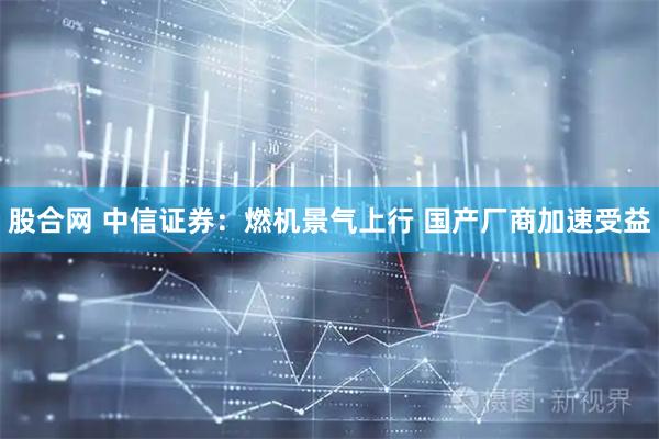 股合网 中信证券：燃机景气上行 国产厂商加速受益