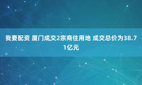 我要配资 厦门成交2宗商住用地 成交总价为38.71亿元