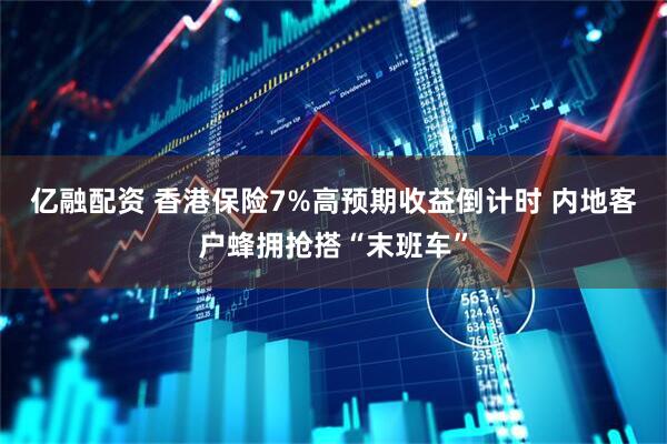 亿融配资 香港保险7%高预期收益倒计时 内地客户蜂拥抢搭“末班车”
