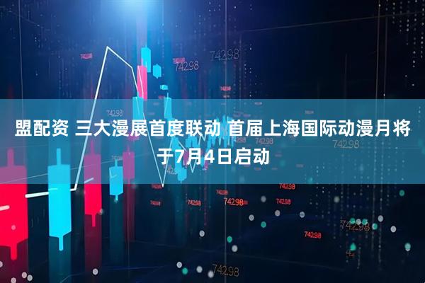 盟配资 三大漫展首度联动 首届上海国际动漫月将于7月4日启动