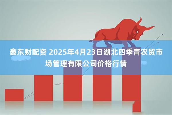鑫东财配资 2025年4月23日湖北四季青农贸市场管理有限公司价格行情