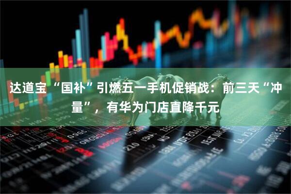 达道宝 “国补”引燃五一手机促销战：前三天“冲量”，有华为门店直降千元