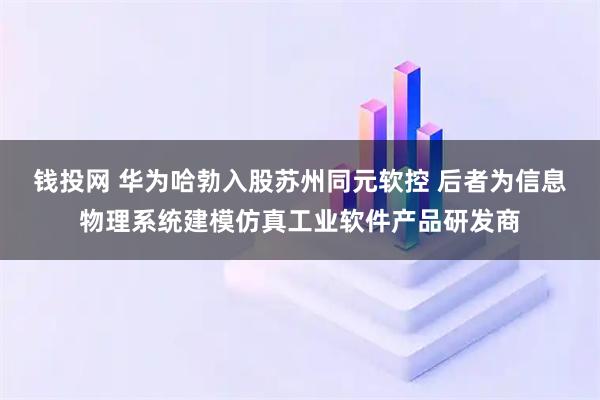 钱投网 华为哈勃入股苏州同元软控 后者为信息物理系统建模仿真工业软件产品研发商