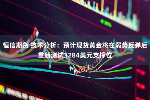 恒信期货 技术分析：预计现货黄金将在弱势反弹后重新测试3284美元支撑位