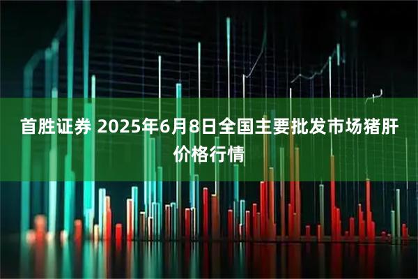 首胜证券 2025年6月8日全国主要批发市场猪肝价格行情