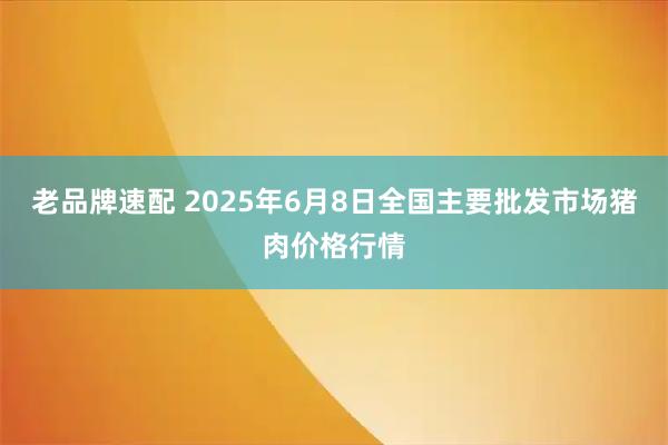 老品牌速配 2025年6月8日全国主要批发市场猪肉价格行情
