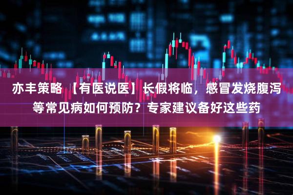 亦丰策略 【有医说医】长假将临，感冒发烧腹泻等常见病如何预防？专家建议备好这些药