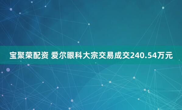 宝聚荣配资 爱尔眼科大宗交易成交240.54万元
