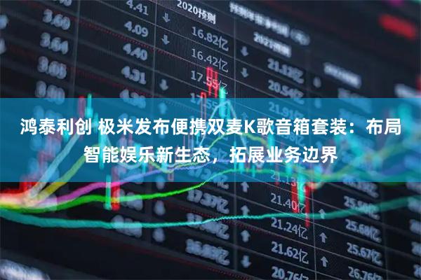 鸿泰利创 极米发布便携双麦K歌音箱套装：布局智能娱乐新生态，拓展业务边界