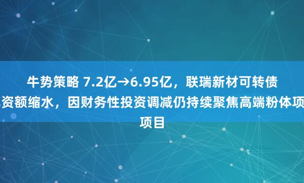 牛势策略 7.2亿→6.95亿，联瑞新材可转债募资额缩水，因财务性投资调减仍持续聚焦高端粉体项目