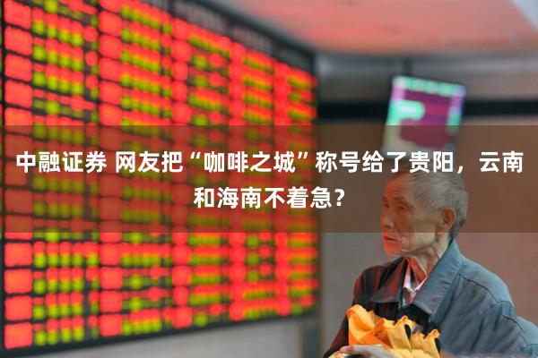 中融证券 网友把“咖啡之城”称号给了贵阳，云南和海南不着急？
