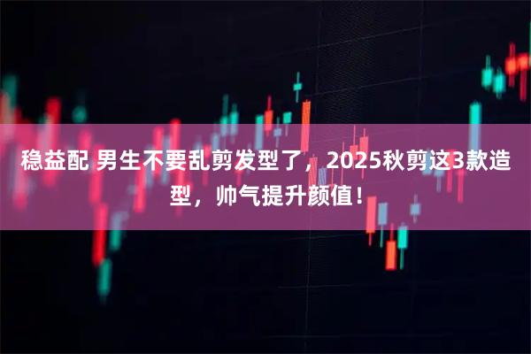 稳益配 男生不要乱剪发型了,2025秋剪这3款造型,帅气提升颜值!