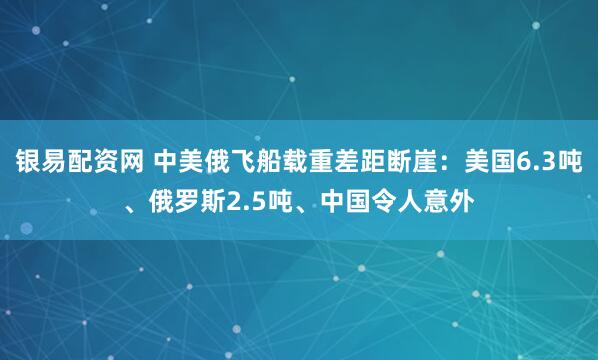 银易配资网 中美俄飞船载重差距断崖:美国6.3吨、俄罗斯2.5吨、中国令人意外