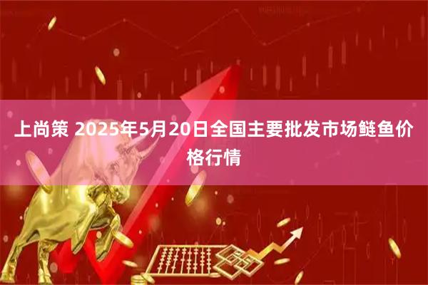 上尚策 2025年5月20日全国主要批发市场鲢鱼价格行情
