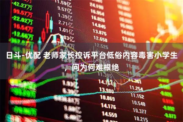 日斗-优配 老师家长控诉平台低俗内容毒害小学生,问为何难根绝