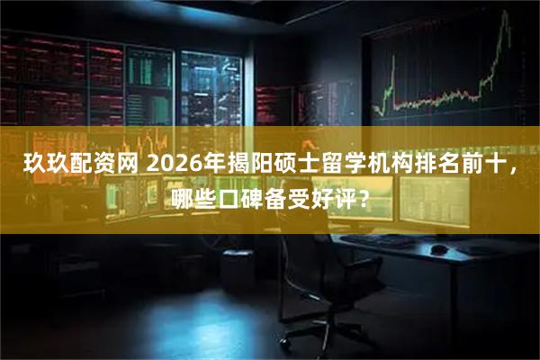 玖玖配资网 2026年揭阳硕士留学机构排名前十，哪些口碑备受好评？