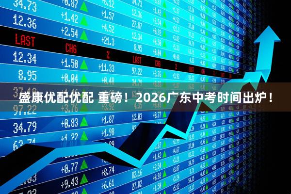 盛康优配优配 重磅！2026广东中考时间出炉！