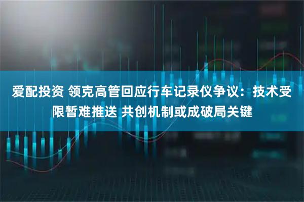 爱配投资 领克高管回应行车记录仪争议：技术受限暂难推送 共创机制或成破局关键