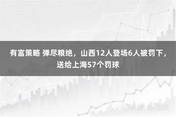 有富策略 弹尽粮绝，山西12人登场6人被罚下，送给上海57个罚球