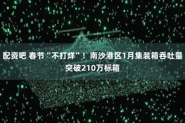 配资吧 春节“不打烊”!南沙港区1月集装箱吞吐量突破210万标箱