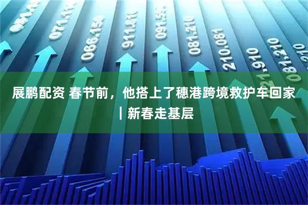 展鹏配资 春节前,他搭上了穗港跨境救护车回家|新春走基层