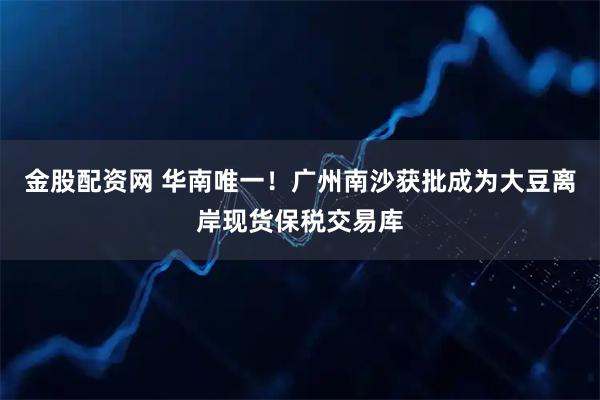 金股配资网 华南唯一！广州南沙获批成为大豆离岸现货保税交易库