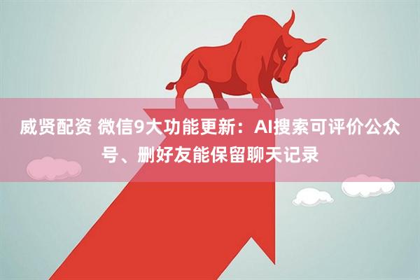 威贤配资 微信9大功能更新:AI搜索可评价公众号、删好友能保留聊天记录