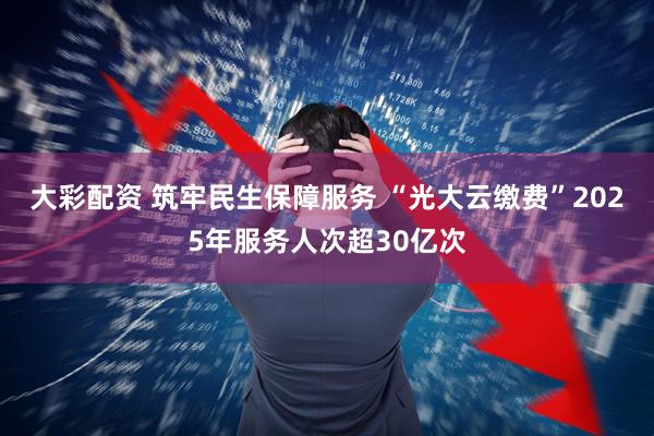 大彩配资 筑牢民生保障服务 “光大云缴费”2025年服务人次超30亿次