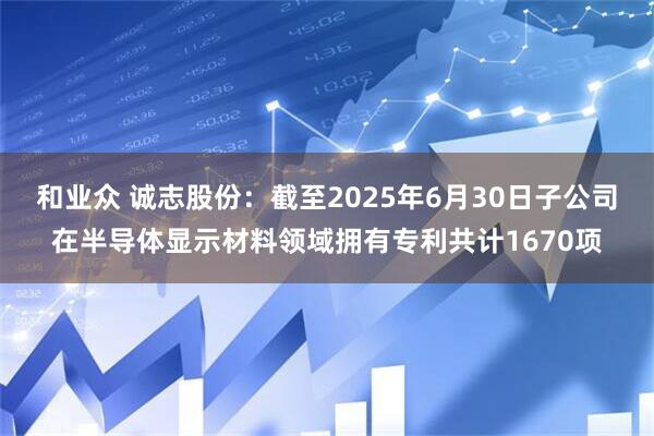 和业众 诚志股份：截至2025年6月30日子公司在半导体显示材料领域拥有专利共计1670项