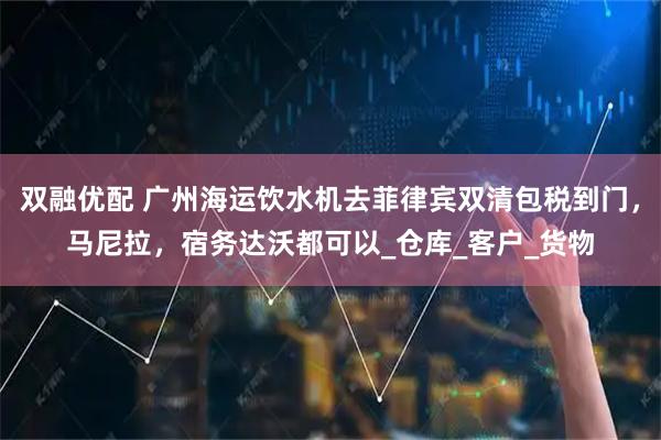 双融优配 广州海运饮水机去菲律宾双清包税到门，马尼拉，宿务达沃都可以_仓库_客户_货物