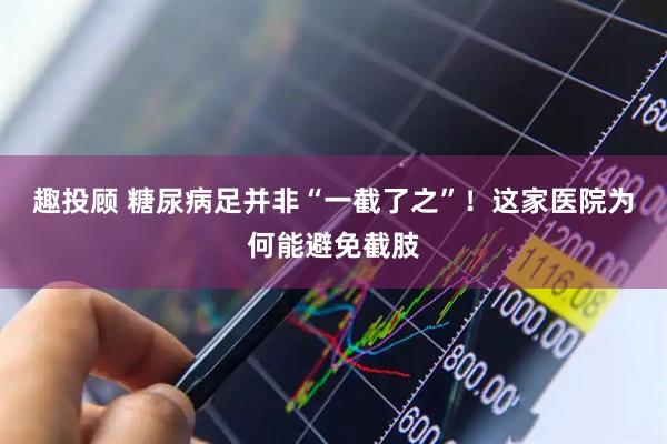 趣投顾 糖尿病足并非“一截了之”！这家医院为何能避免截肢