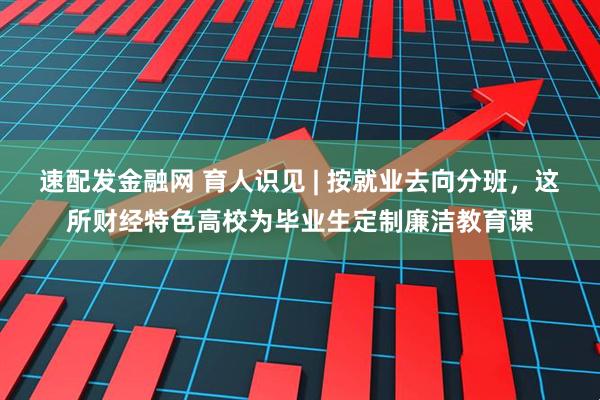 速配发金融网 育人识见 | 按就业去向分班，这所财经特色高校为毕业生定制廉洁教育课