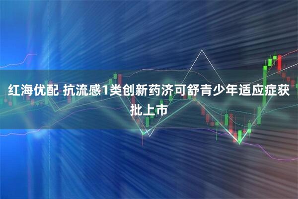 红海优配 抗流感1类创新药济可舒青少年适应症获批上市