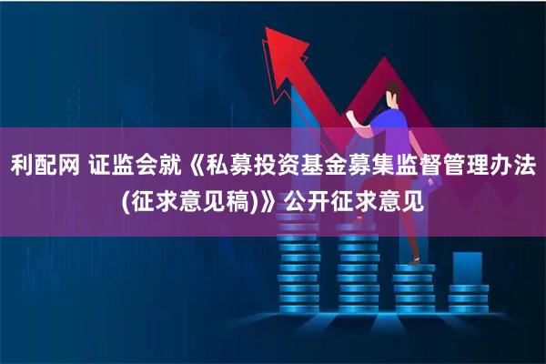 利配网 证监会就《私募投资基金募集监督管理办法(征求意见稿)》公开征求意见